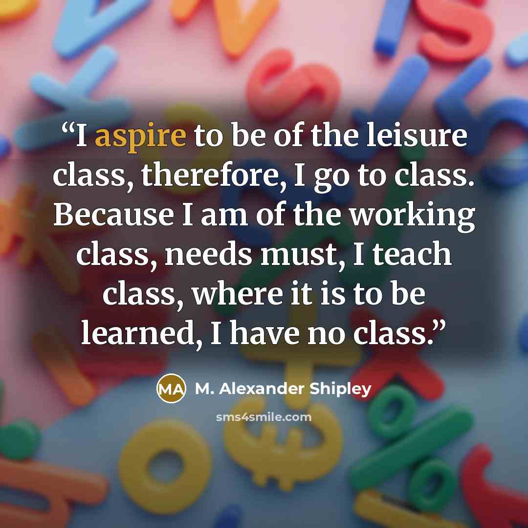 “I aspire to be of the leisure class, therefore, I go to class. Because I am of the working class, needs must, I teach class, where it is to be learned, I have no class.” quote by M. Alexander Shipley
