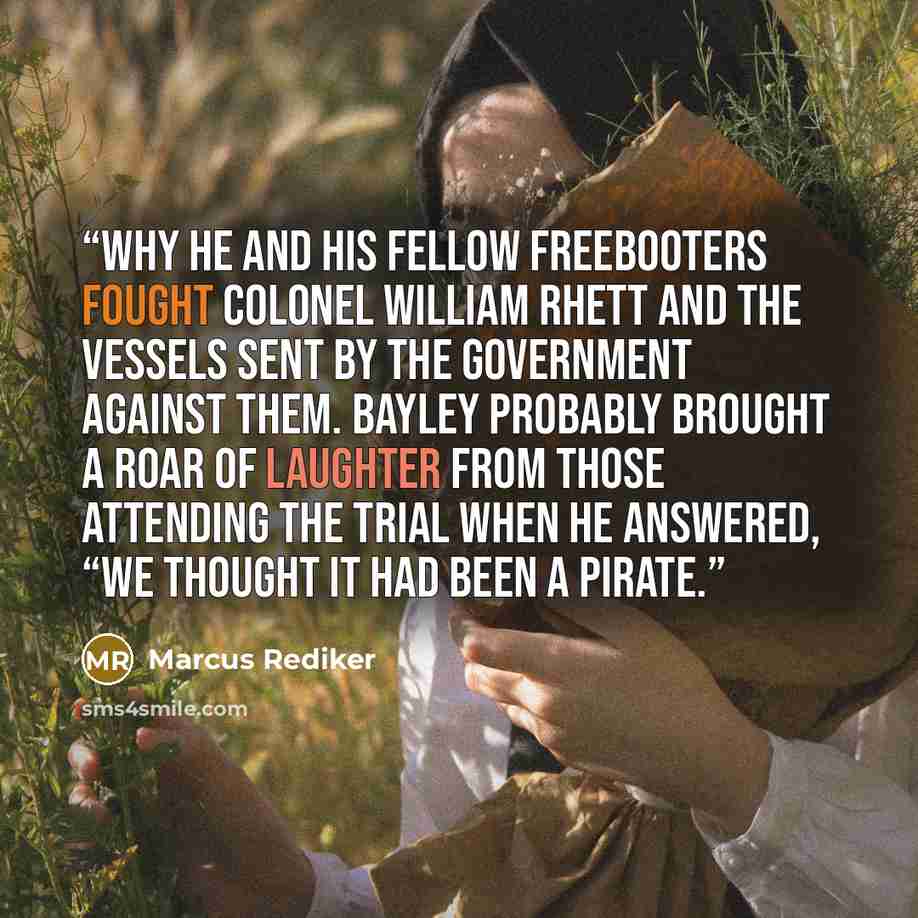 “why he and his fellow freebooters fought Colonel William Rhett and the vessels sent by the government against them. Bayley probably brought a roar of laughter from those attending the trial when he answered, “We thought it had been a pirate.” quote by Marcus Rediker