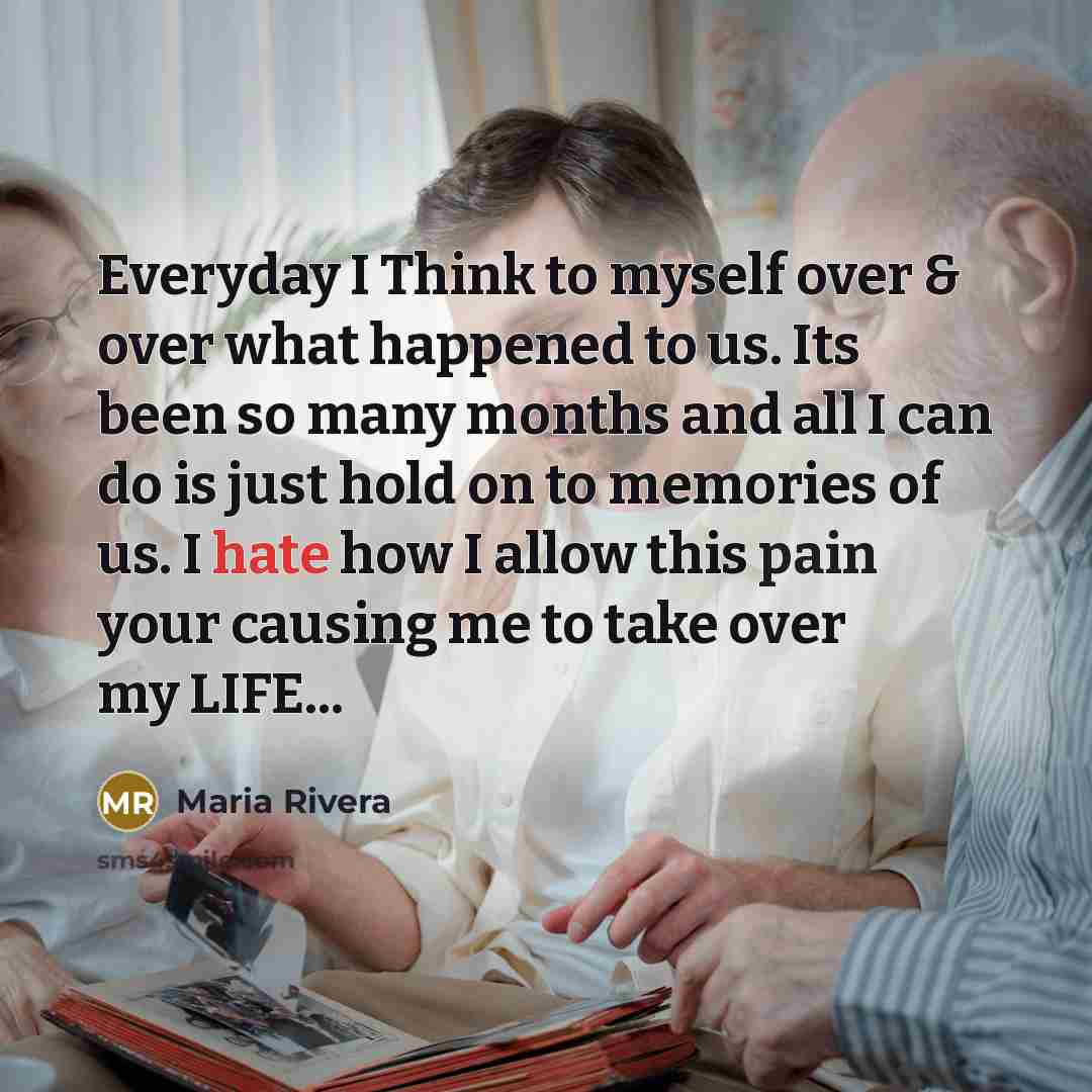“Everyday I Think to myself over & over what happened to us. Its been so many months and all I can do is just hold on to memories of us. I hate how I allow this pain your causing me to take over my LIFE...” quote by Maria Rivera