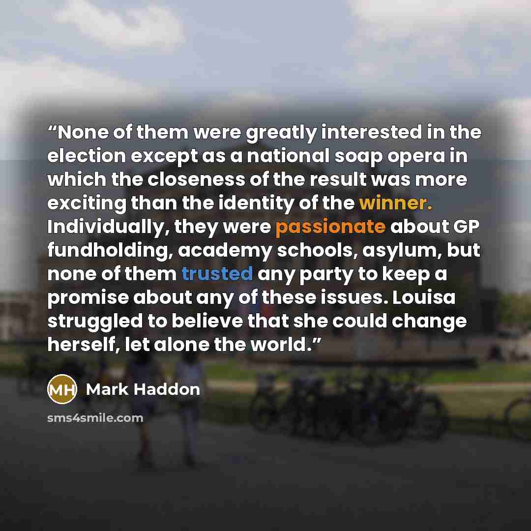 “None of them were greatly interested in the election except as a national soap opera in which the closeness of the result was more exciting than the identity of the winner. Individually, they were passionate about GP fundholding, academy schools, asylum, but none of them trusted any party to keep…” quote by Mark Haddon