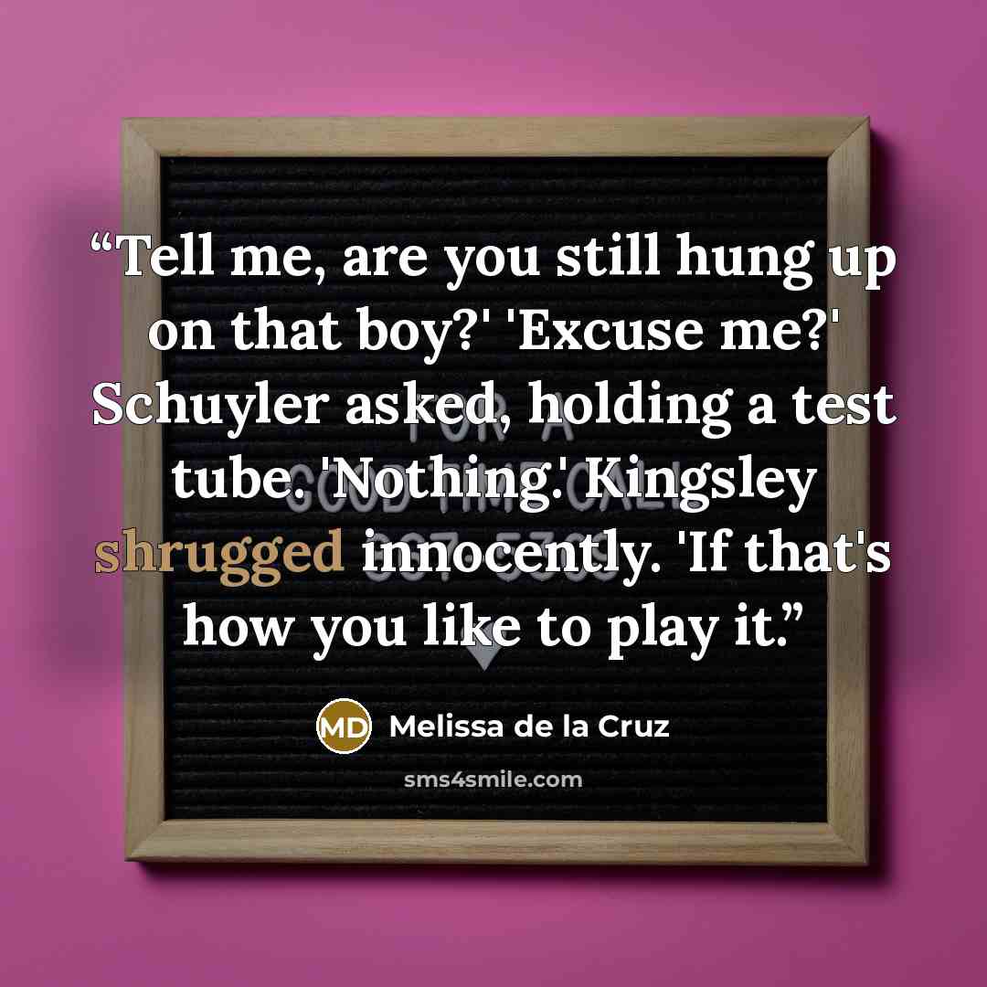 “Tell me, are you still hung up on that boy?' 'Excuse me?' Schuyler asked, holding a test tube. 'Nothing.' Kingsley shrugged innocently. 'If that's how you like to play it.” quote by Melissa de la Cruz