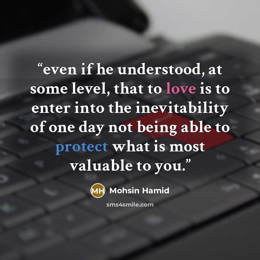 “even if he understood, at some level, that to love is to enter into the inevitability of one day not being able to protect what is most valuable to you.” quote by Mohsin Hamid
