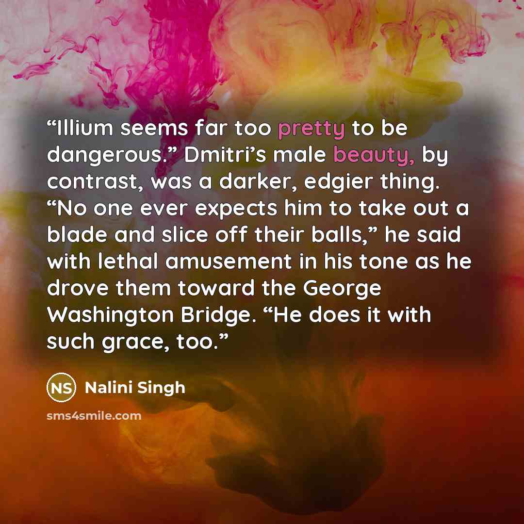 “Illium seems far too pretty to be dangerous.” Dmitri’s male beauty, by contrast, was a darker, edgier thing. “No one ever expects him to take out a blade and slice off their balls,” he said with lethal amusement in his tone as he drove them toward the George Washington Bridge. “He does it with…” quote by Nalini Singh