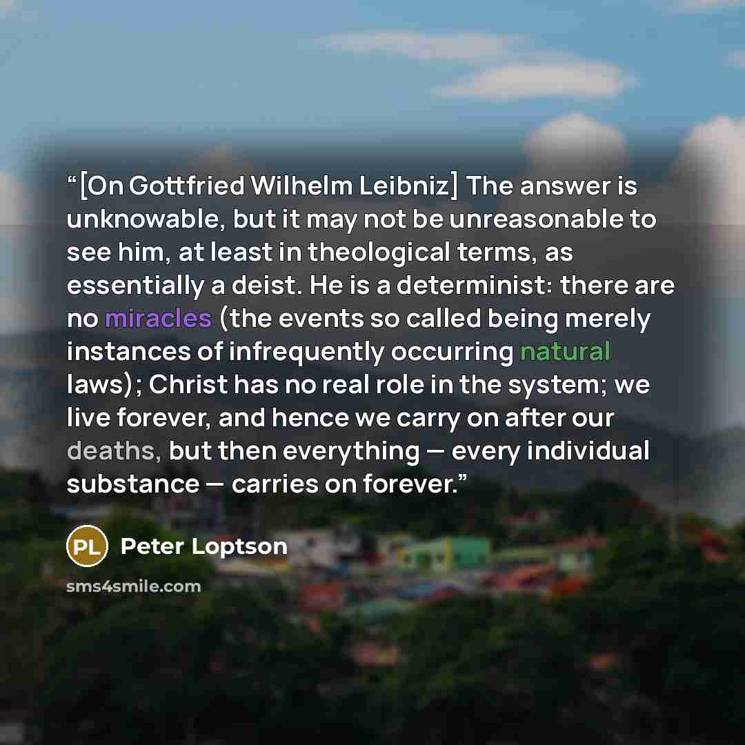 “[On Gottfried Wilhelm Leibniz] The answer is unknowable, but it may not be unreasonable to see him, at least in theological terms, as essentially a deist. He is a determinist: there are no miracles (the events so called being merely instances of infrequently occurring natural laws); Christ has no…” quote by Peter Loptson
