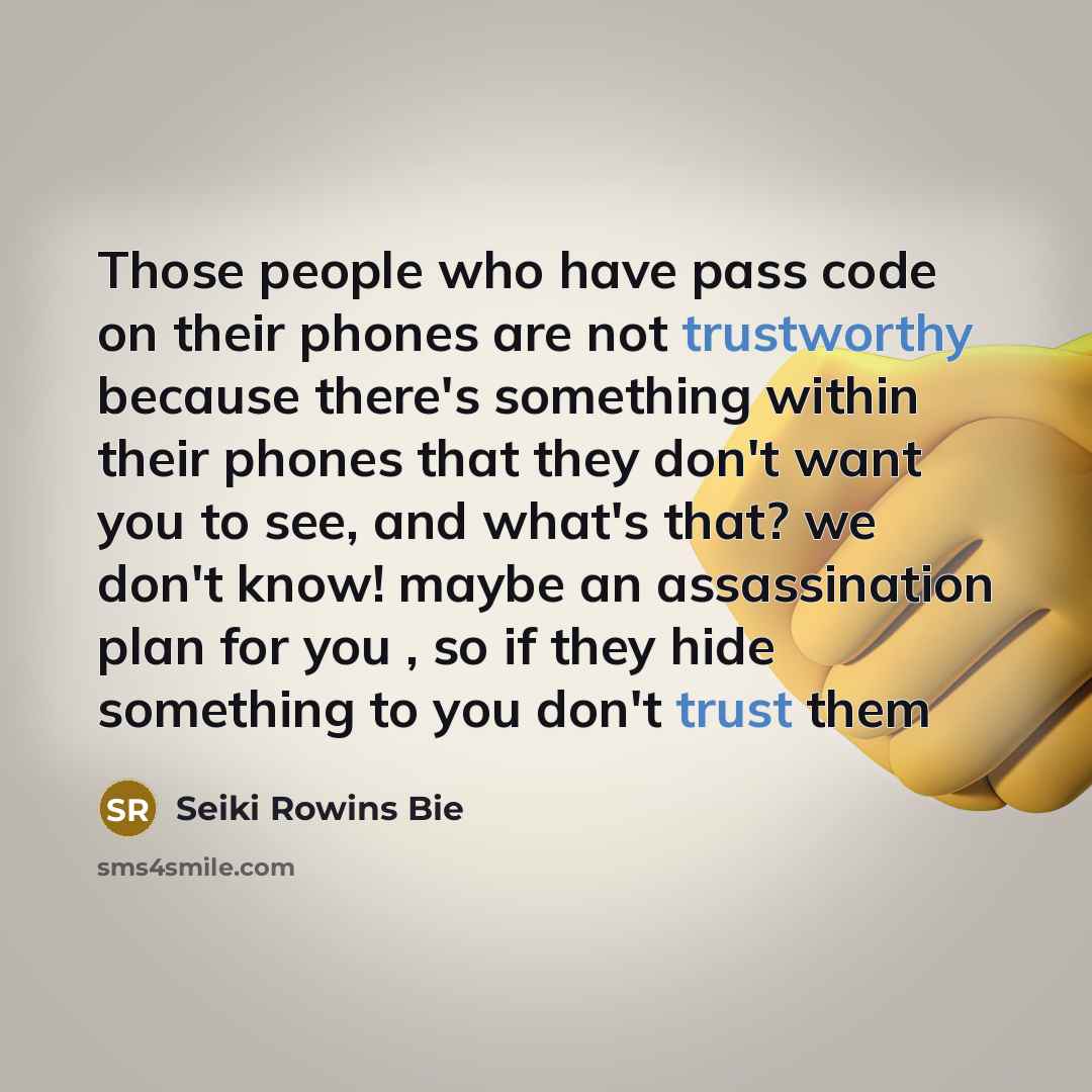 “Those people who have pass code on their phones are not trustworthy because there's something within their phones that they don't want you to see, and what's that? we don't know! maybe an assassination plan for you , so if they hide something to you don't trust them” quote by Seiki Rowins Bie