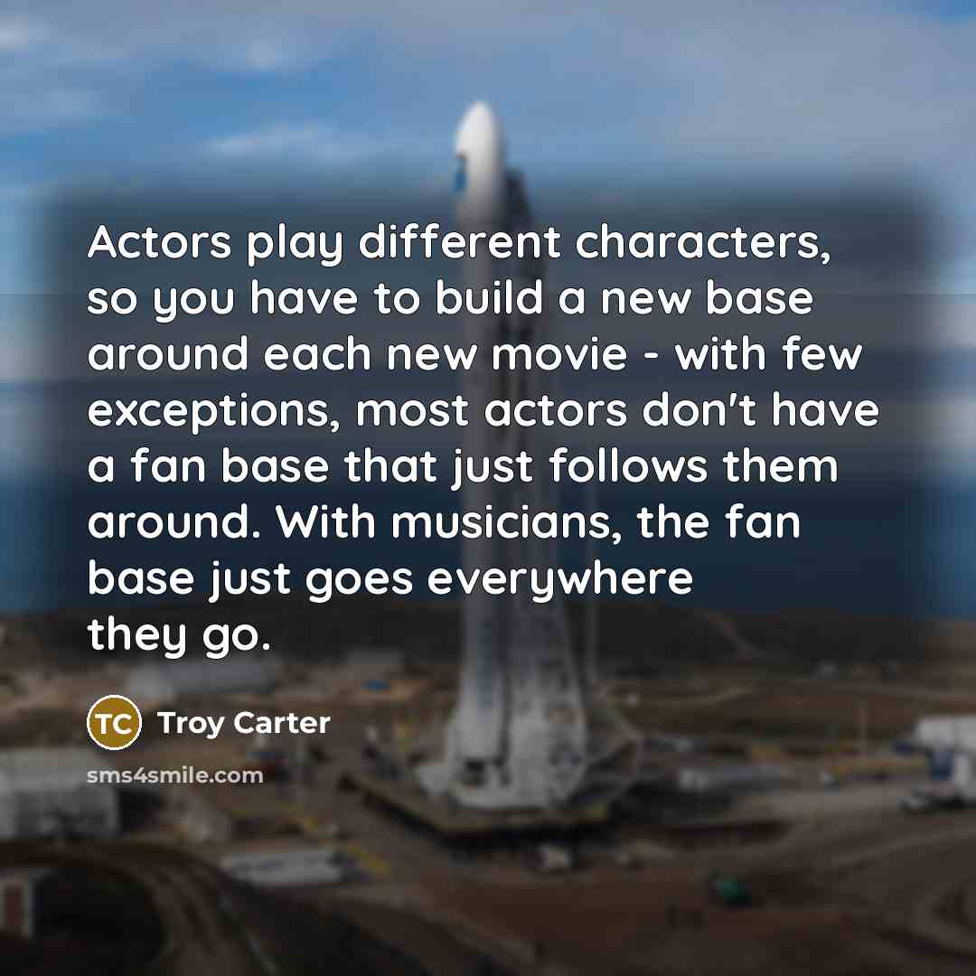 “Actors play different characters, so you have to build a new base around each new movie - with few exceptions, most actors don't have a fan base that just follows them around. With musicians, the fan base just goes everywhere they go.” quote by Troy Carter