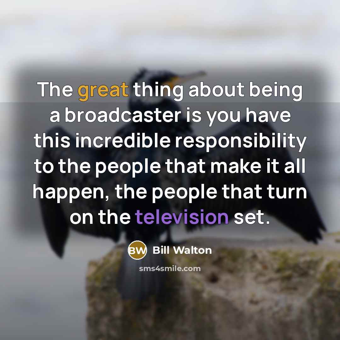 “The great thing about being a broadcaster is you have this incredible responsibility to the people that make it all happen, the people that turn on the television set.” quote by Bill Walton