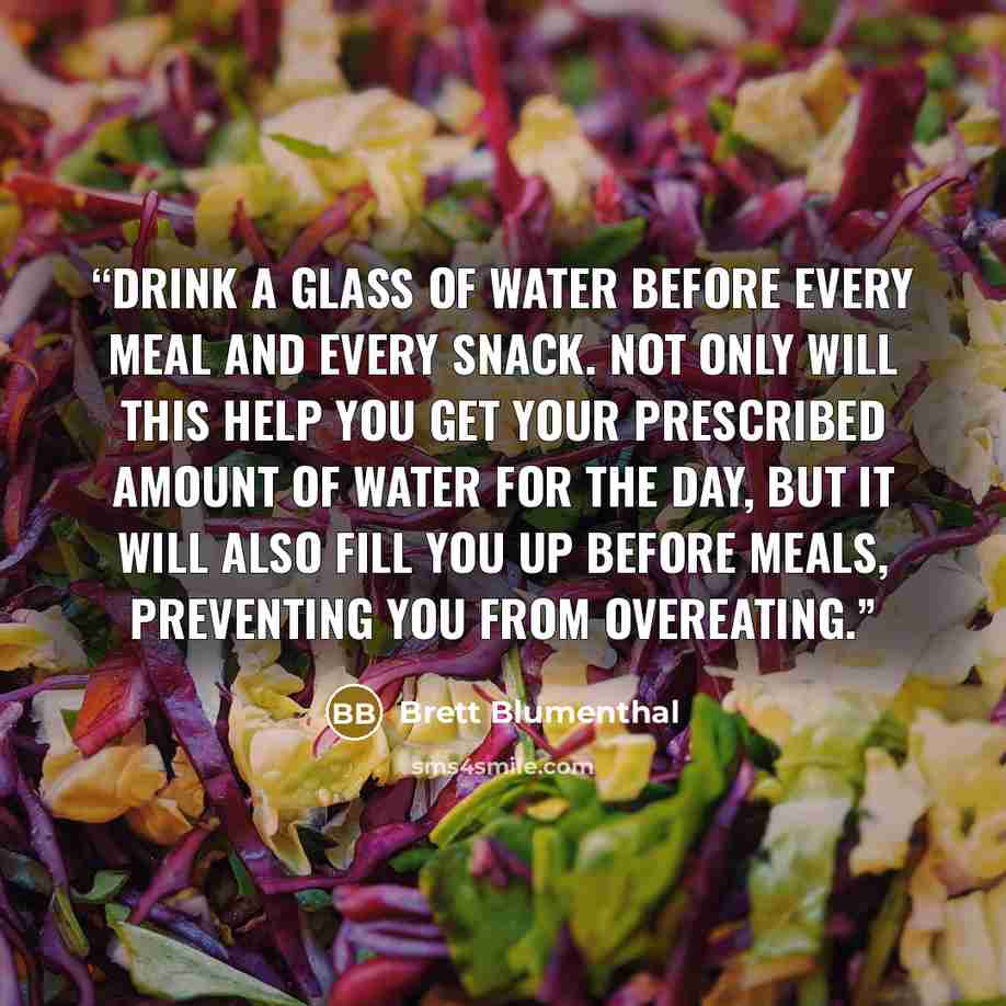 “Drink a glass of water before every meal and every snack. Not only will this help you get your prescribed amount of water for the day, but it will also fill you up before meals, preventing you from overeating.” quote by Brett Blumenthal
