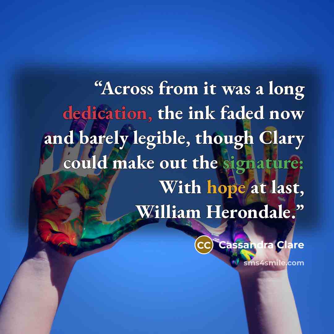 “Across from it was a long dedication, the ink faded now and barely legible, though Clary could make out the signature: With hope at last, William Herondale.” quote by Cassandra Clare