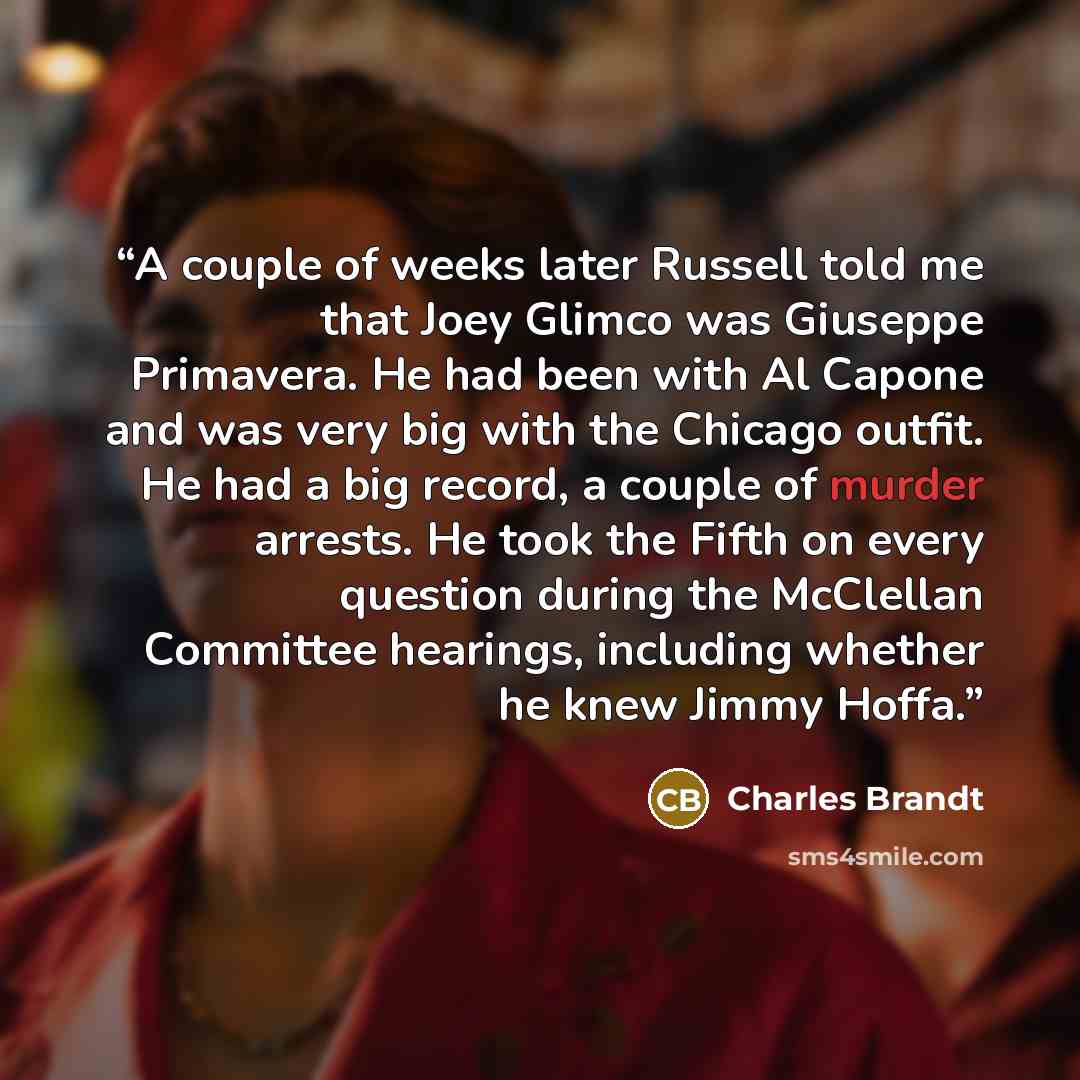 “A couple of weeks later Russell told me that Joey Glimco was Giuseppe Primavera. He had been with Al Capone and was very big with the Chicago outfit. He had a big record, a couple of murder arrests. He took the Fifth on every question during the McClellan Committee hearings, including whether he…” quote by Charles Brandt