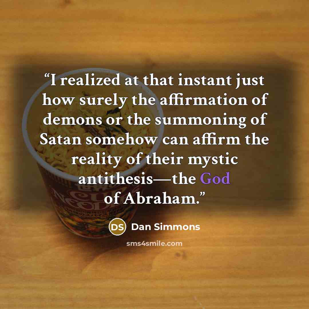 “I realized at that instant just how surely the affirmation of demons or the summoning of Satan somehow can affirm the reality of their mystic antithesis—the God of Abraham.” quote by Dan Simmons