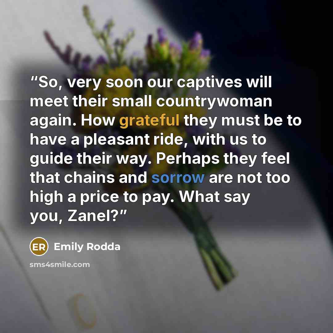 “So, very soon our captives will meet their small countrywoman again. How grateful they must be to have a pleasant ride, with us to guide their way. Perhaps they feel that chains and sorrow are not too high a price to pay. What say you, Zanel?” quote by Emily Rodda