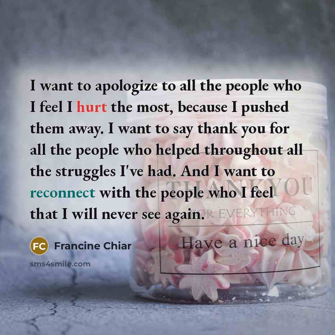 “I want to apologize to all the people who I feel I hurt the most, because I pushed them away. I want to say thank you for all the people who helped throughout all the struggles I've had. And I want to reconnect with the people who I feel that I will never see again.” quote by Francine Chiar