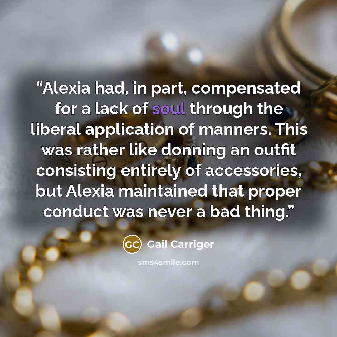 “Alexia had, in part, compensated for a lack of soul through the liberal application of manners. This was rather like donning an outfit consisting entirely of accessories, but Alexia maintained that proper conduct was never a bad thing.” quote by Gail Carriger