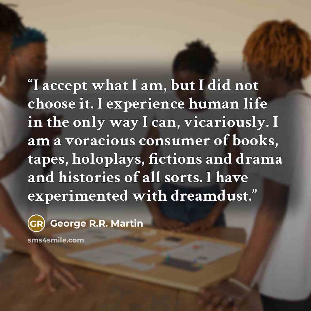 “I accept what I am, but I did not choose it. I experience human life in the only way I can, vicariously. I am a voracious consumer of books, tapes, holoplays, fictions and drama and histories of all sorts. I have experimented with dreamdust.” quote by George R.R. Martin