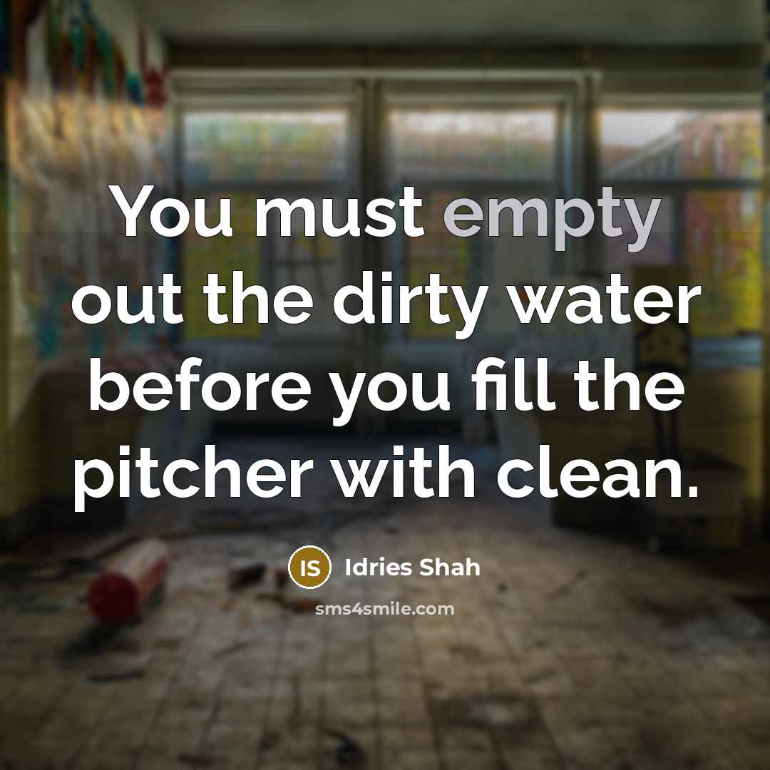 “You must empty out the dirty water before you fill…” quote by Idries Shah
