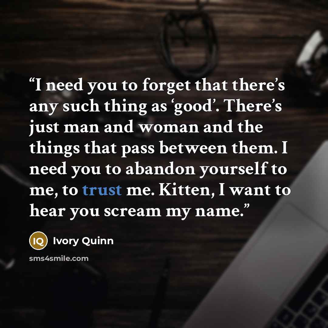 “I need you to forget that there’s any such thing as ‘good’. There’s just man and woman and the things that pass between them. I need you to abandon yourself to me, to trust me. Kitten, I want to hear you scream my name.” quote by Ivory Quinn
