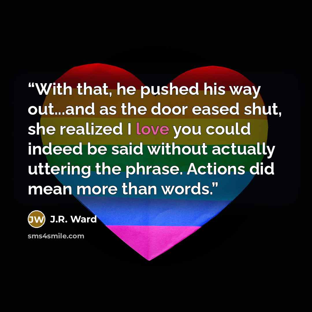 “With that, he pushed his way out...and as the door eased shut, she realized I love you could indeed be said without actually uttering the phrase. Actions did mean more than words.” quote by J.R. Ward