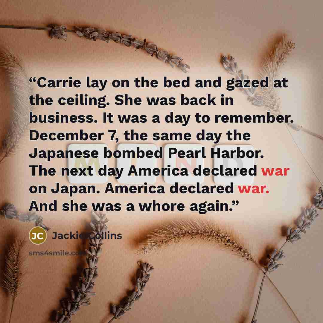 “Carrie lay on the bed and gazed at the ceiling. She was back in business. It was a day to remember. December 7, the same day the Japanese bombed Pearl Harbor. The next day America declared war on Japan. America declared war. And she was a whore again.” quote by Jackie Collins