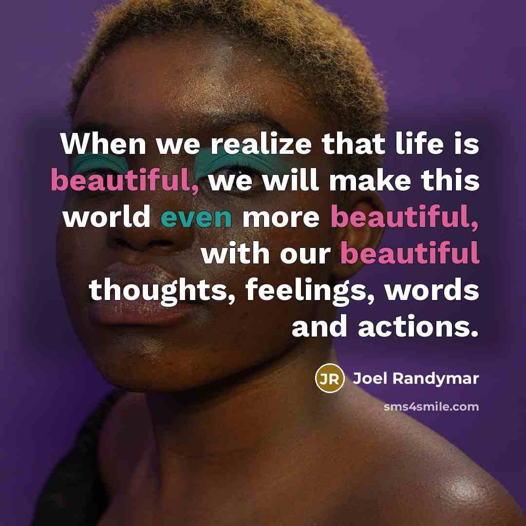 “When we realize that life is beautiful, we will make this world even more beautiful, with our beautiful thoughts, feelings, words and actions.” quote by Joel Randymar