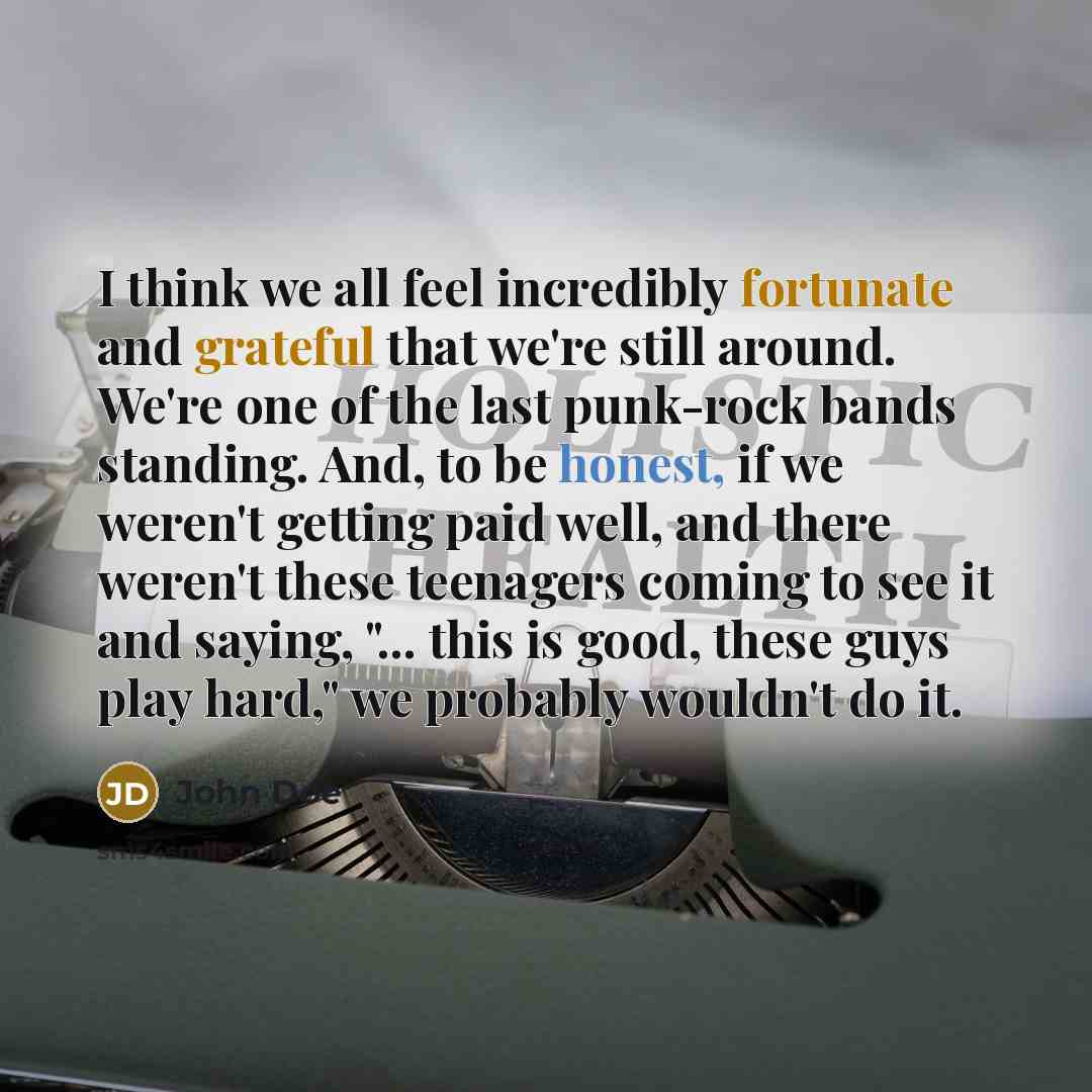 “I think we all feel incredibly fortunate and grateful that we're still around. We're one of the last punk-rock bands standing. And, to be honest, if we weren't getting paid well, and there weren't these teenagers coming to see it and saying, "... this is good, these guys play hard," we probably…” quote by John Doe