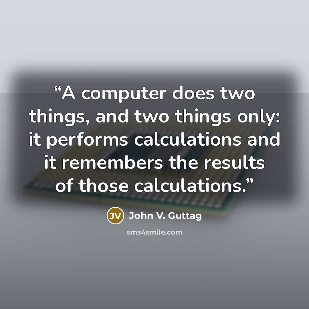 “A computer does two things, and two things only: it performs calculations and it remembers the results of those calculations.” quote by John V. Guttag