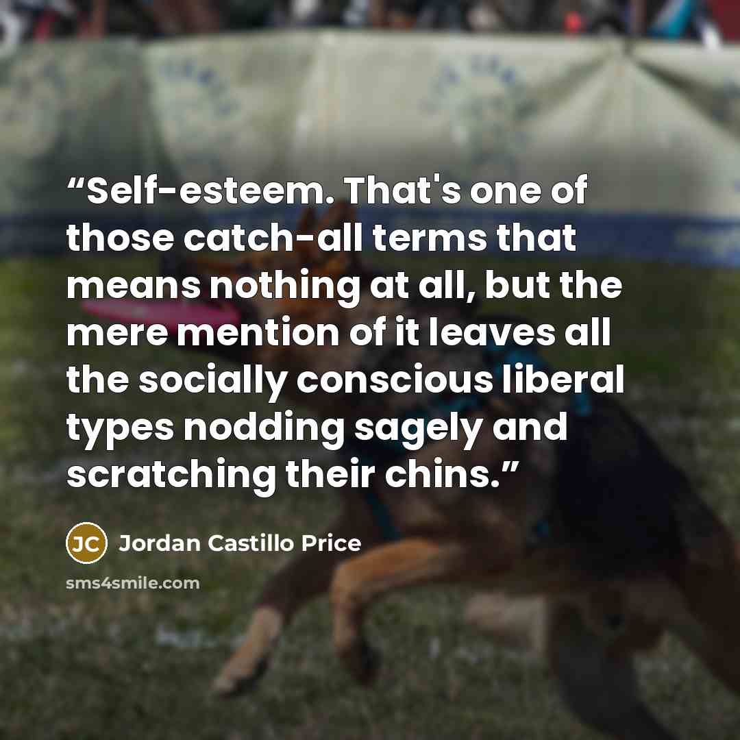 “Self-esteem. That's one of those catch-all terms that means nothing at all, but the mere mention of it leaves all the socially conscious liberal types nodding sagely and scratching their chins.” quote by Jordan Castillo Price