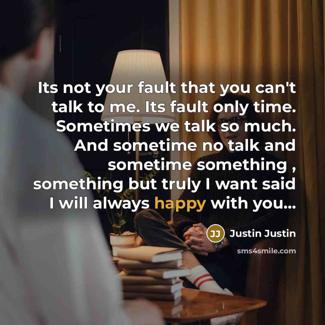 “Its not your fault that you can't talk to me. Its fault only time. Sometimes we talk so much. And sometime no talk and sometime something , something but truly I want said I will always happy with you...” quote by Justin Justin