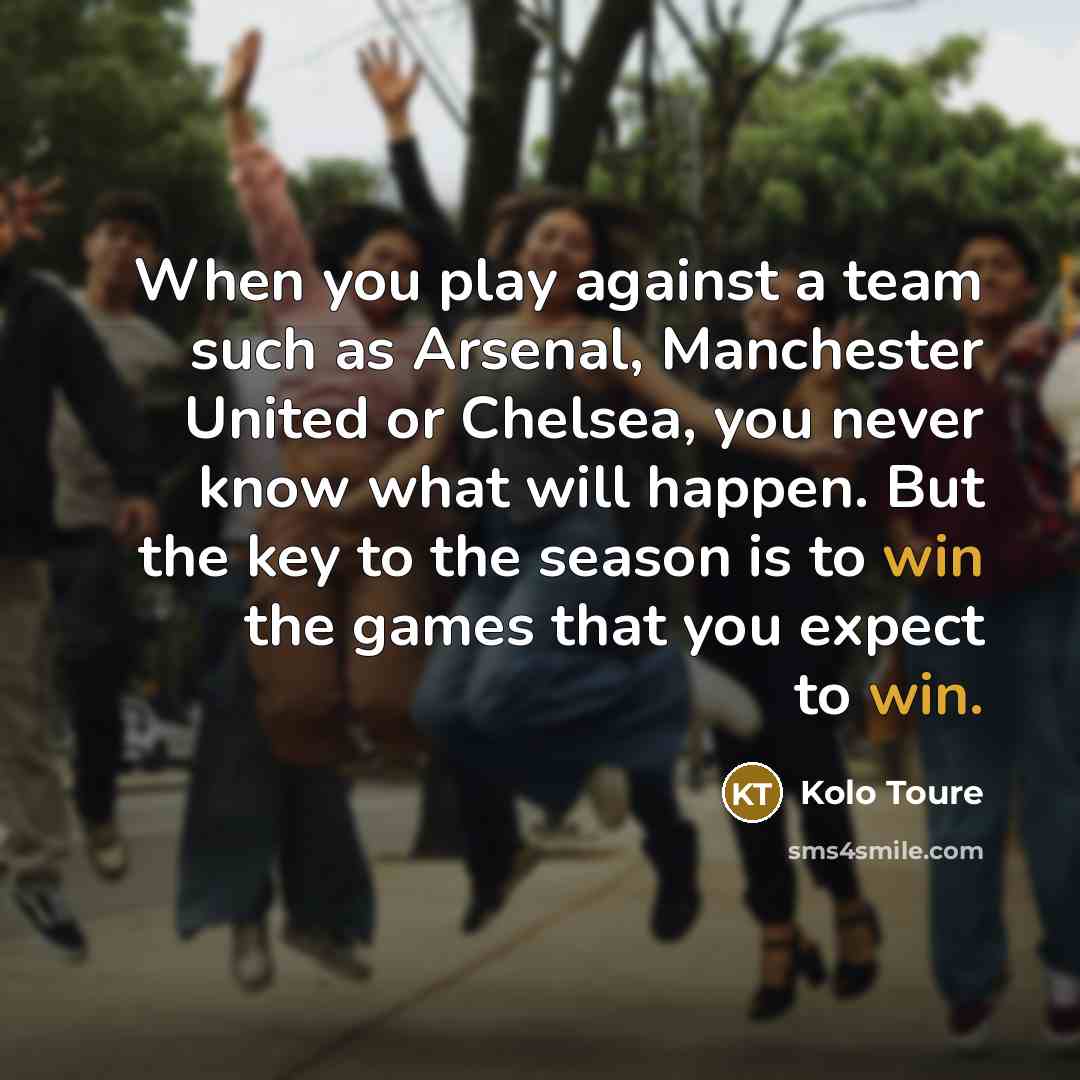 “When you play against a team such as Arsenal, Manchester United or Chelsea, you never know what will happen. But the key to the season is to win the games that you expect to win.” quote by Kolo Toure
