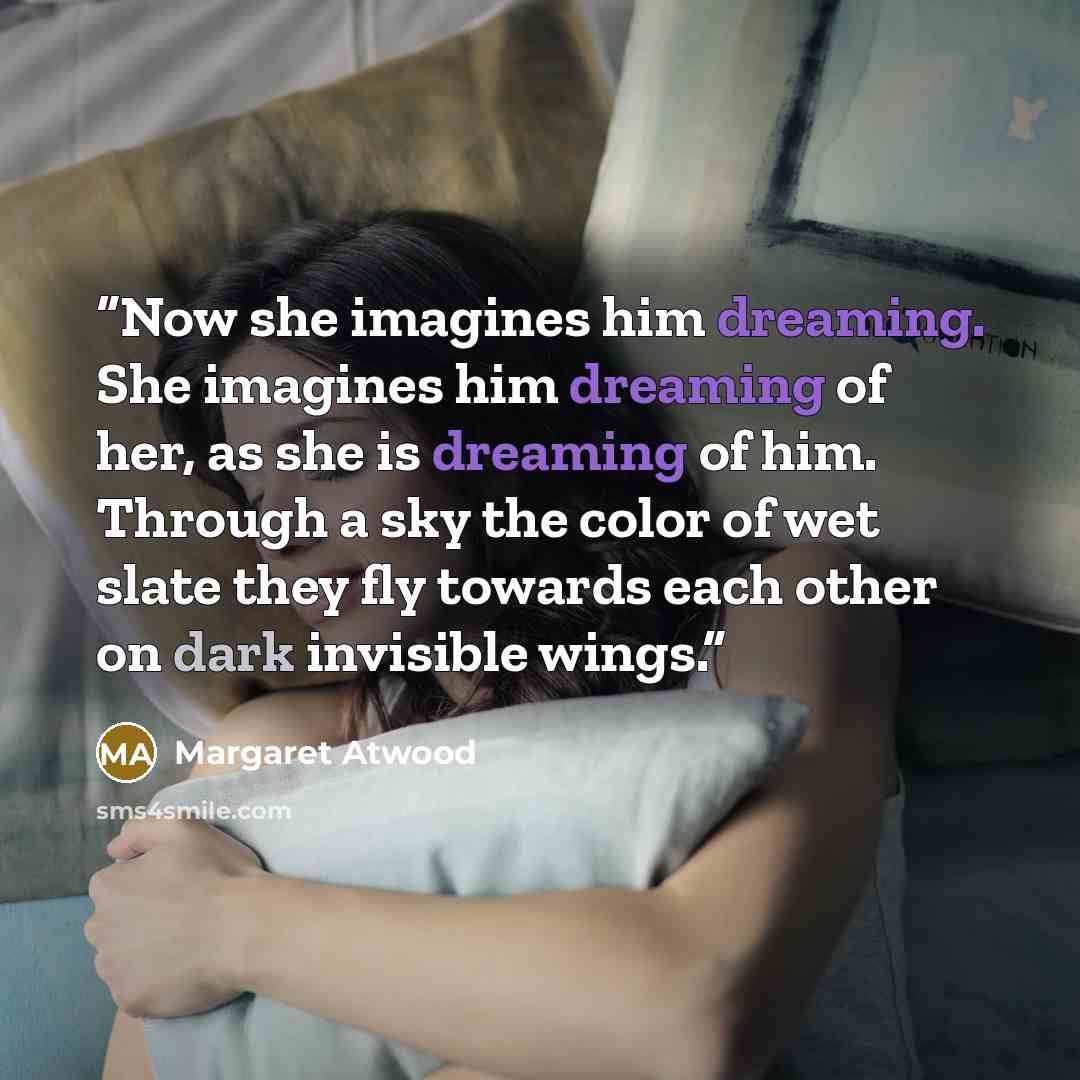 “Now she imagines him dreaming. She imagines him dreaming of her, as she is dreaming of him. Through a sky the color of wet slate they fly towards each other on dark invisible wings.” quote by Margaret Atwood
