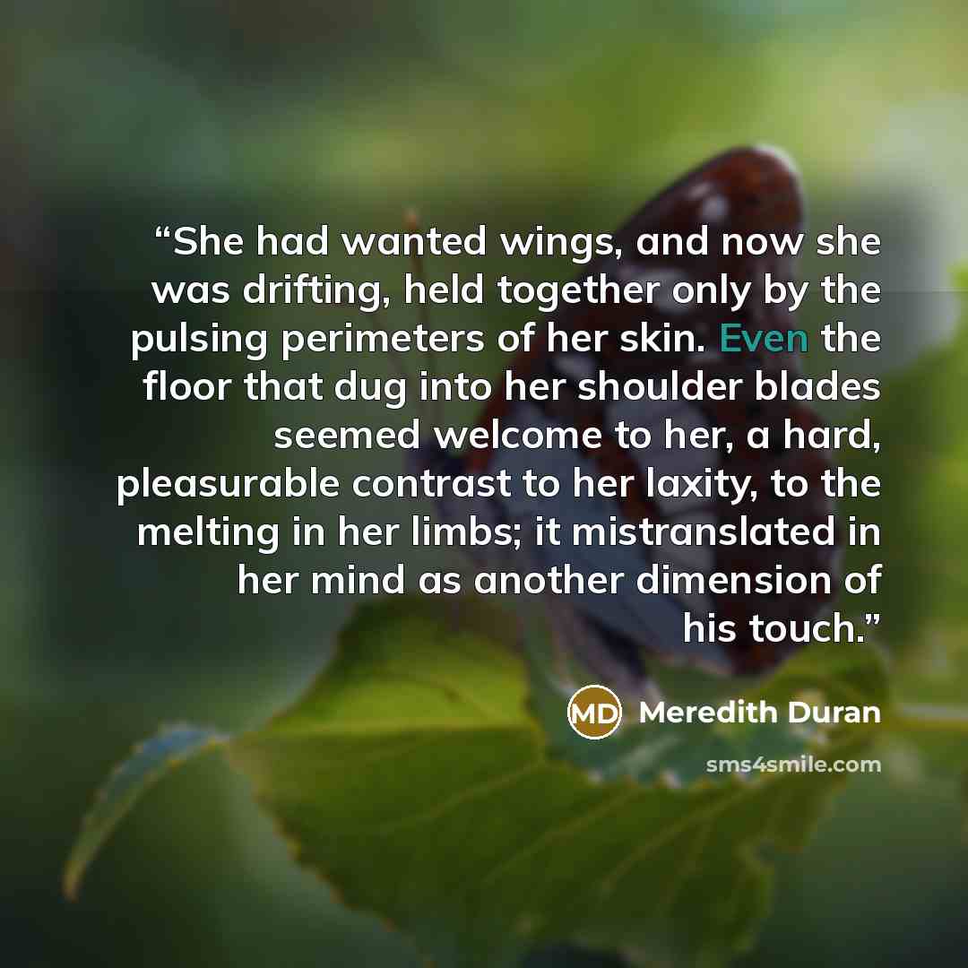 “She had wanted wings, and now she was drifting, held together only by the pulsing perimeters of her skin. Even the floor that dug into her shoulder blades seemed welcome to her, a hard, pleasurable contrast to her laxity, to the melting in her limbs; it mistranslated in her mind as another…” quote by Meredith Duran