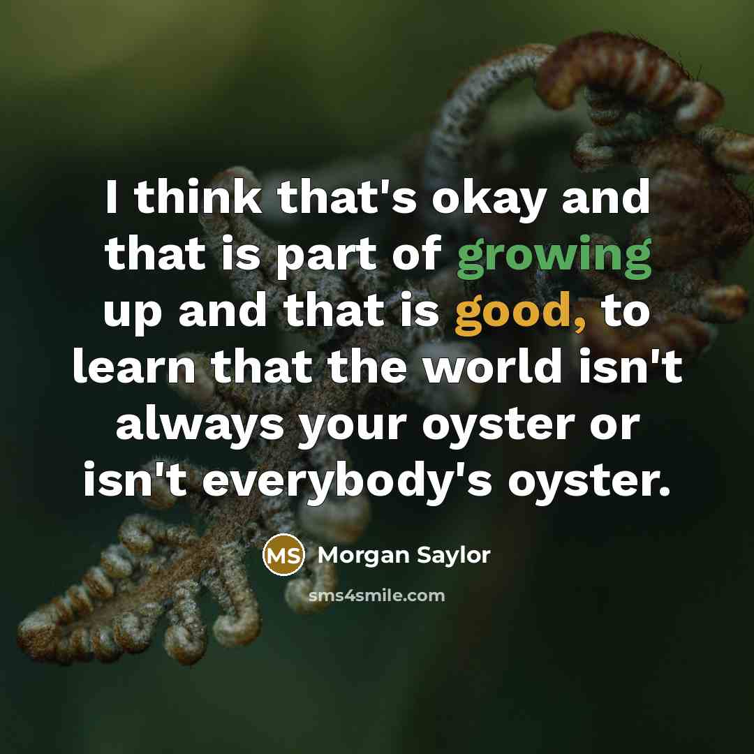 “I think that's okay and that is part of growing up and that is good, to learn that the world isn't always your oyster or isn't everybody's oyster.” quote by Morgan Saylor