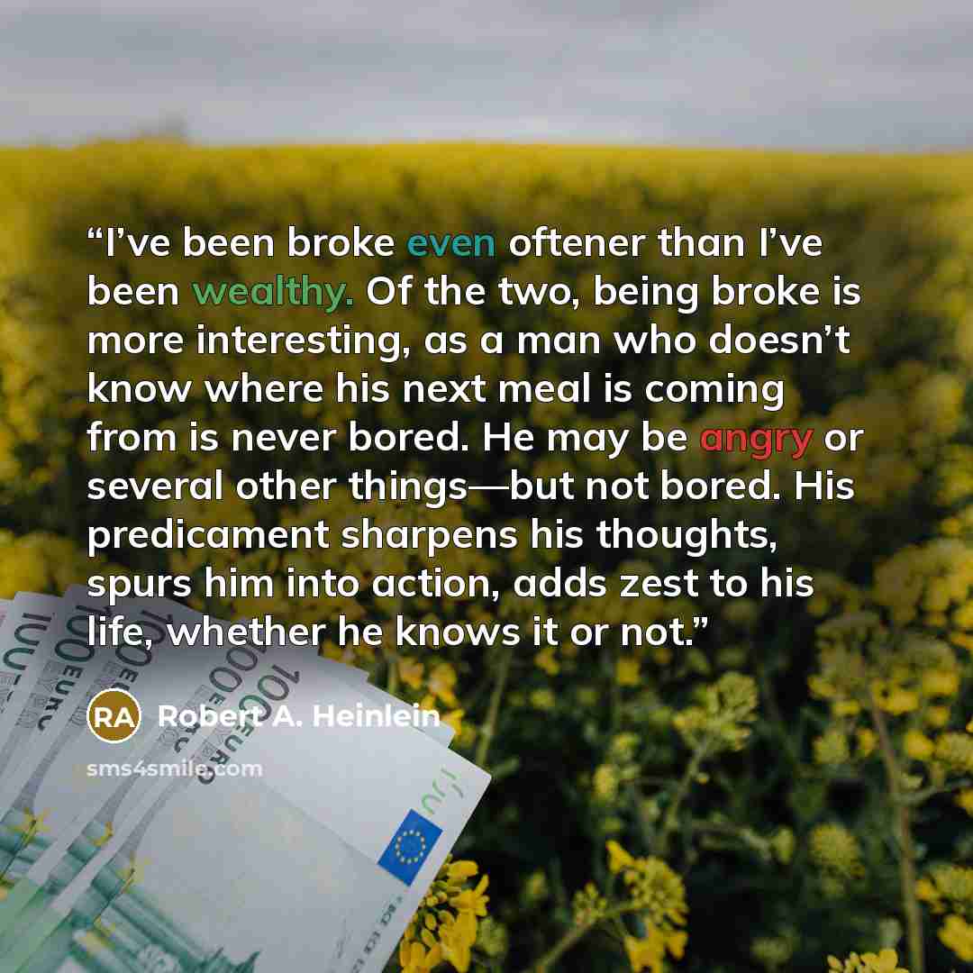 “I’ve been broke even oftener than I’ve been wealthy. Of the two, being broke is more interesting, as a man who doesn’t know where his next meal is coming from is never bored. He may be angry or several other things—but not bored. His predicament sharpens his thoughts, spurs him into action, adds…” quote by Robert A. Heinlein