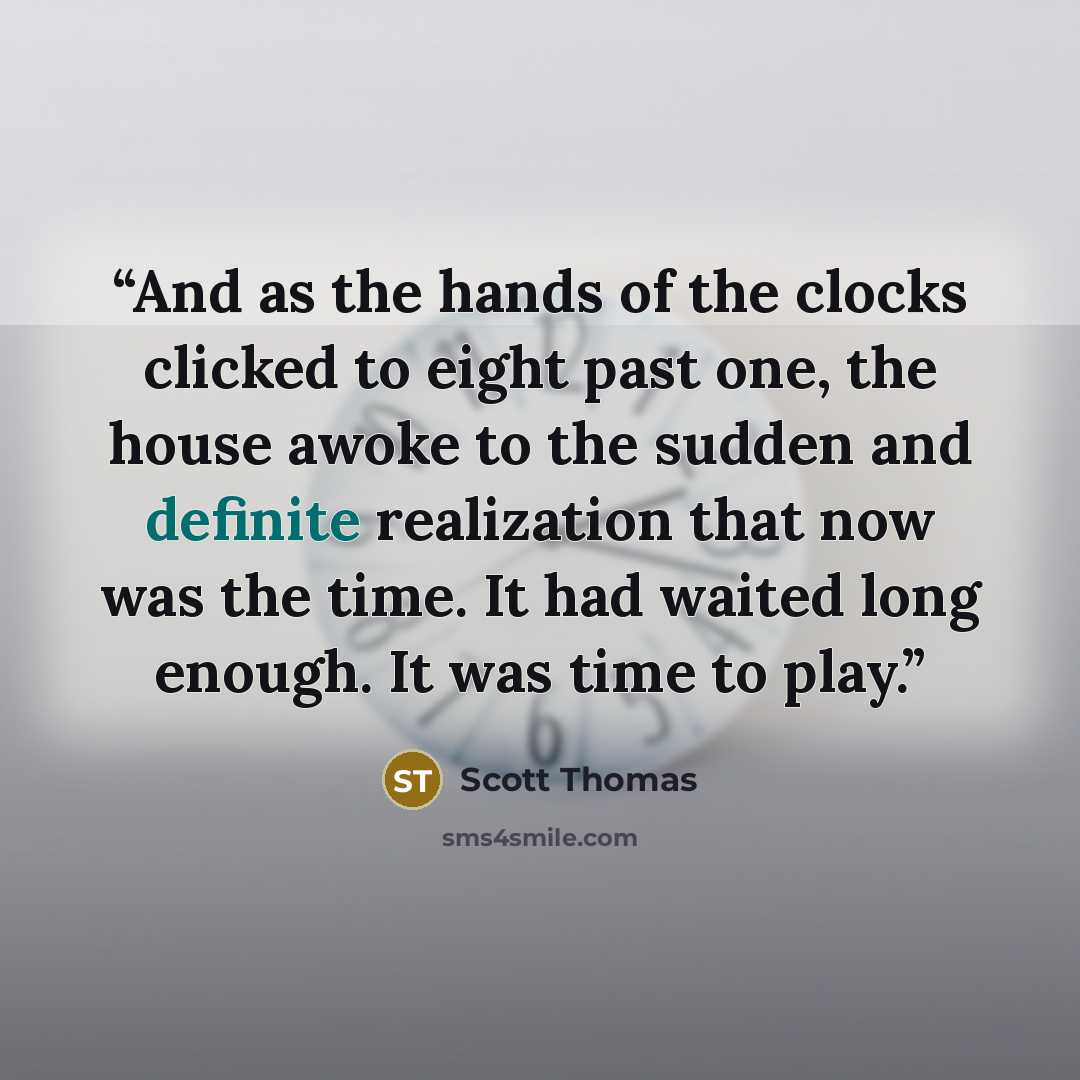 “And as the hands of the clocks clicked to eight past one, the house awoke to the sudden and definite realization that now was the time. It had waited long enough. It was time to play.” quote by Scott Thomas