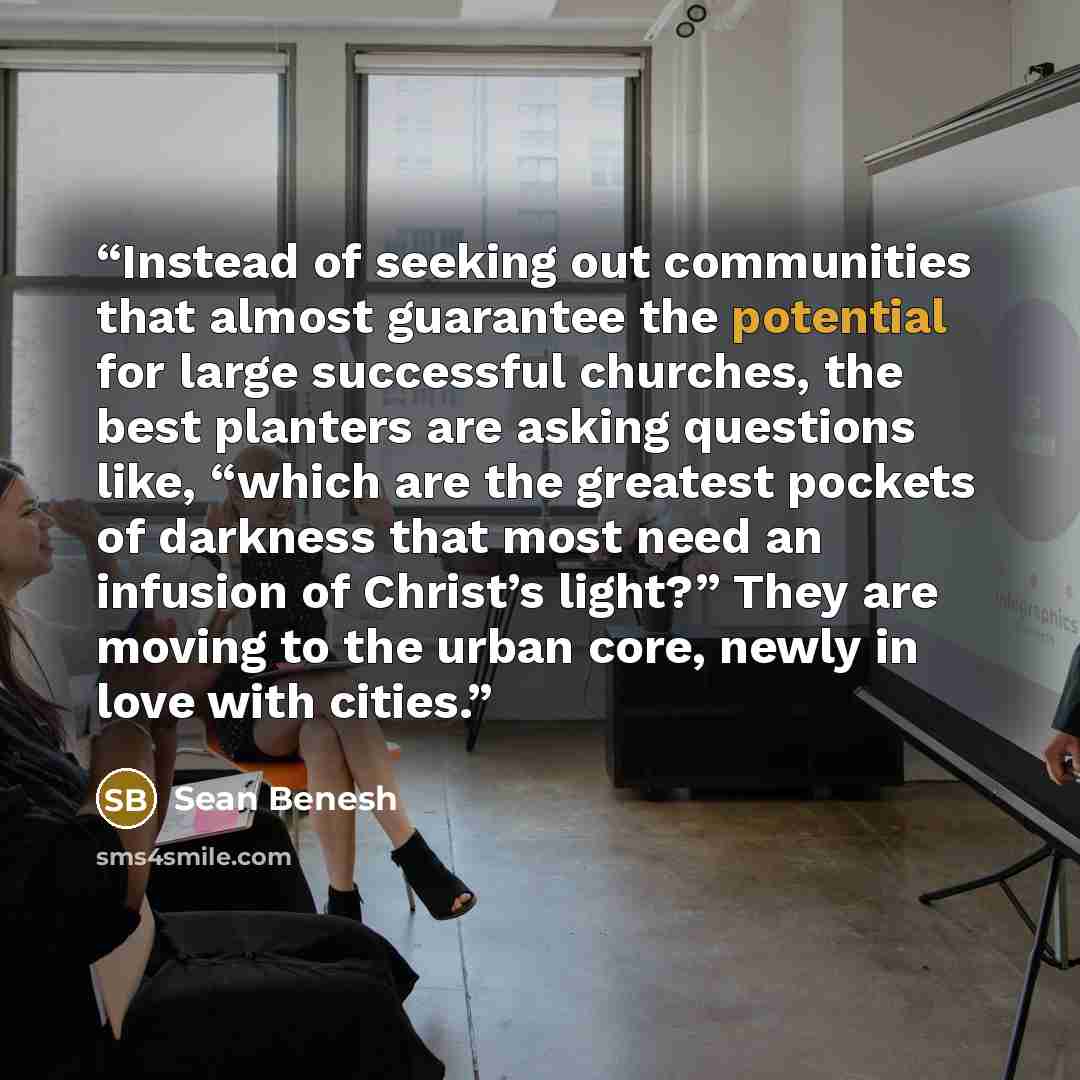 “Instead of seeking out communities that almost guarantee the potential for large successful churches, the best planters are asking questions like, “which are the greatest pockets of darkness that most need an infusion of Christ’s light?” They are moving to the urban core, newly in love with cities.” quote by Sean Benesh