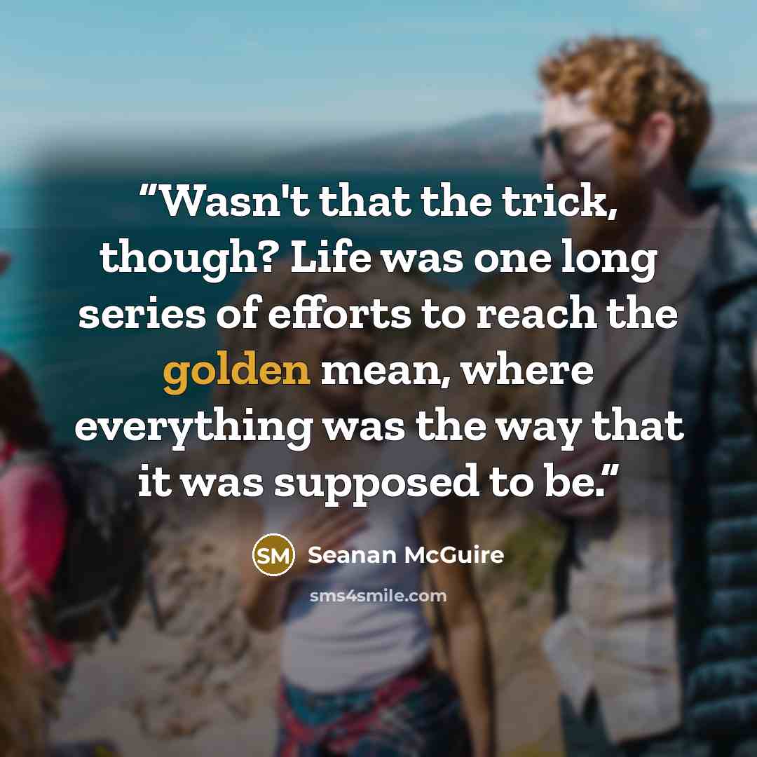 “Wasn't that the trick, though? Life was one long series of efforts to reach the golden mean, where everything was the way that it was supposed to be.” quote by Seanan McGuire
