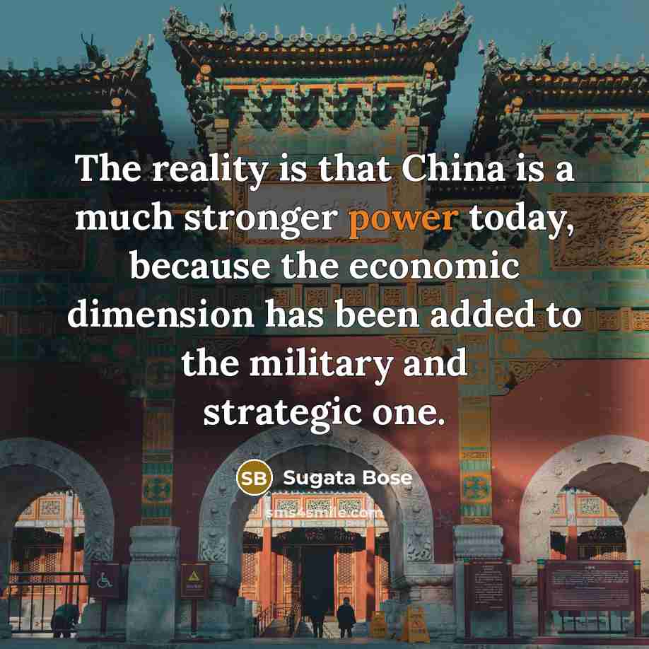“The reality is that China is a much stronger power today, because the economic dimension has been added to the military and strategic one.” quote by Sugata Bose