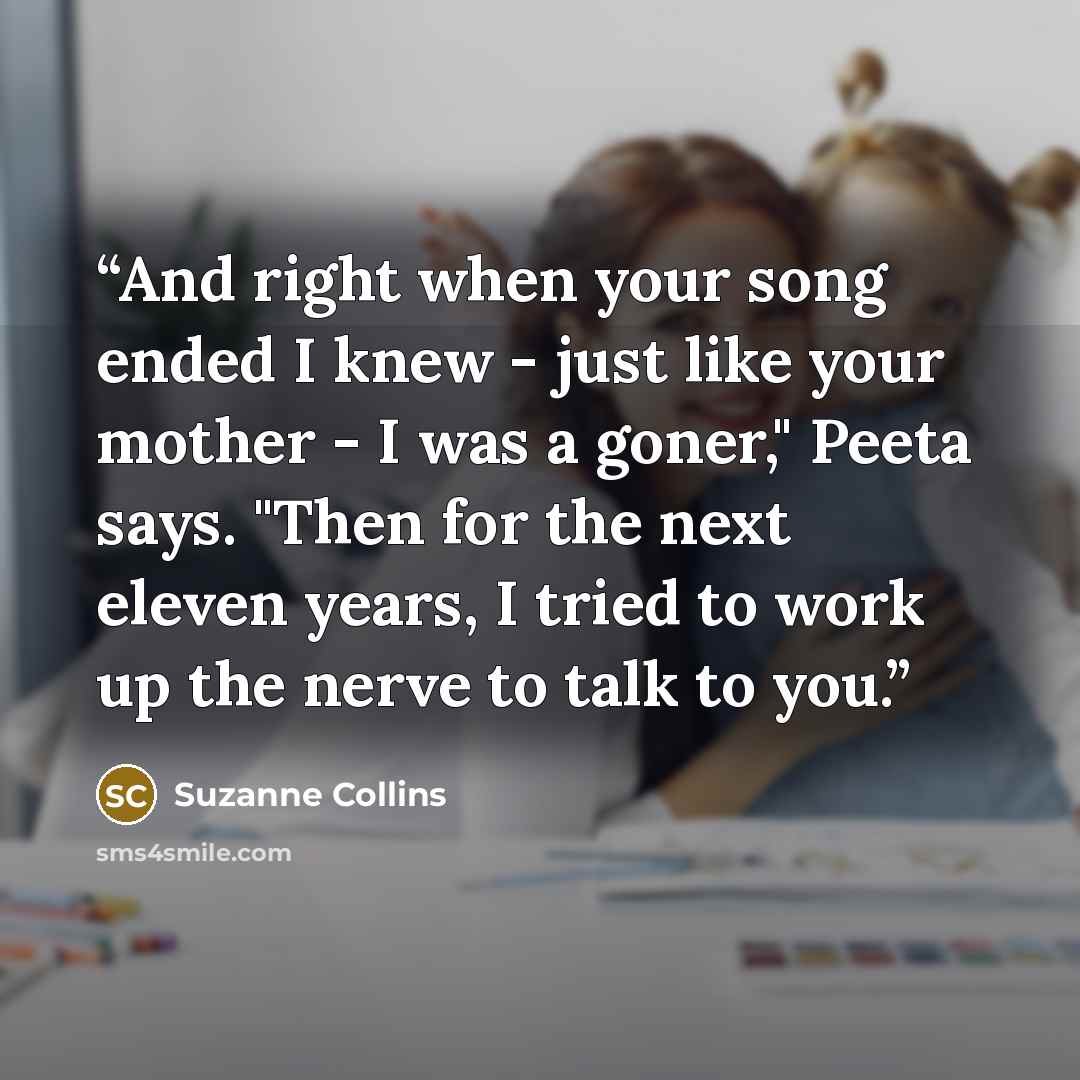 “And right when your song ended I knew - just like your mother - I was a goner," Peeta says. "Then for the next eleven years, I tried to work up the nerve to talk to you.” quote by Suzanne Collins