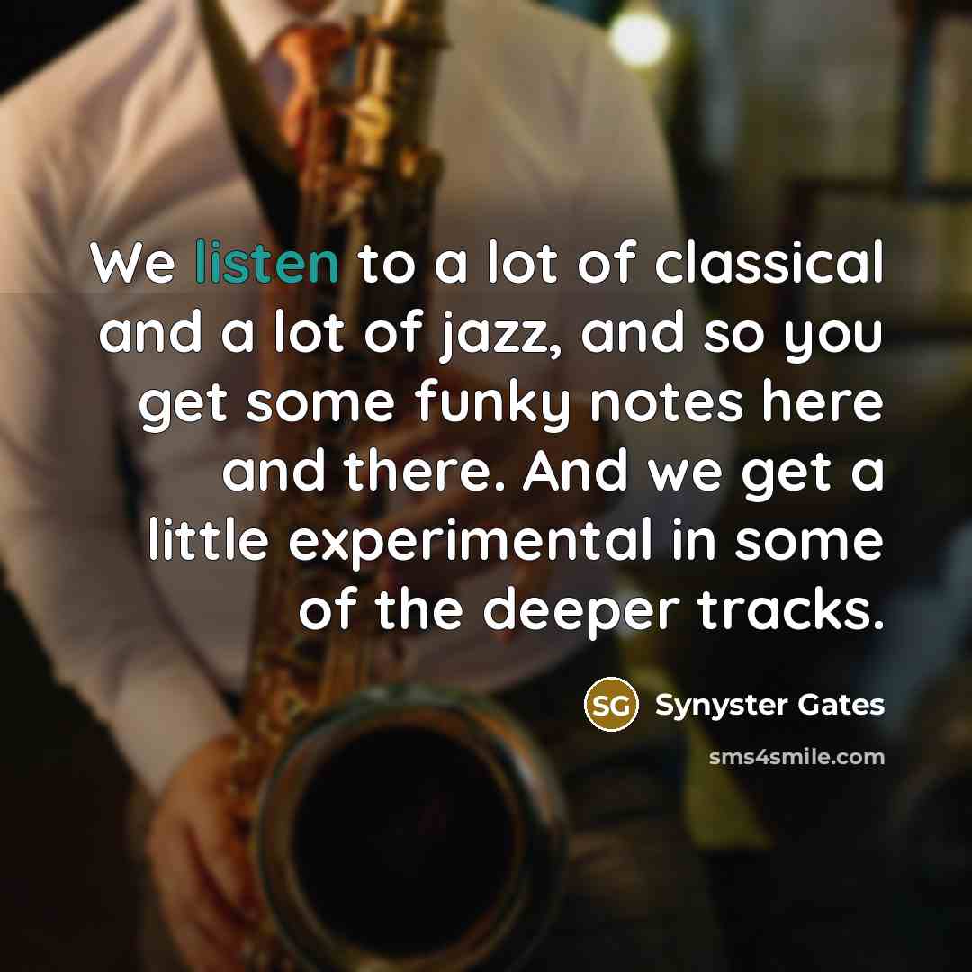 “We listen to a lot of classical and a lot of jazz, and so you get some funky notes here and there. And we get a little experimental in some of the deeper tracks.” quote by Synyster Gates