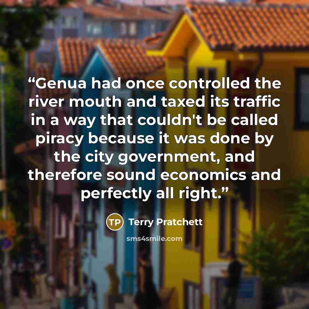 “Genua had once controlled the river mouth and taxed its traffic in a way that couldn't be called piracy because it was done by the city government, and therefore sound economics and perfectly all right.” quote by Terry Pratchett