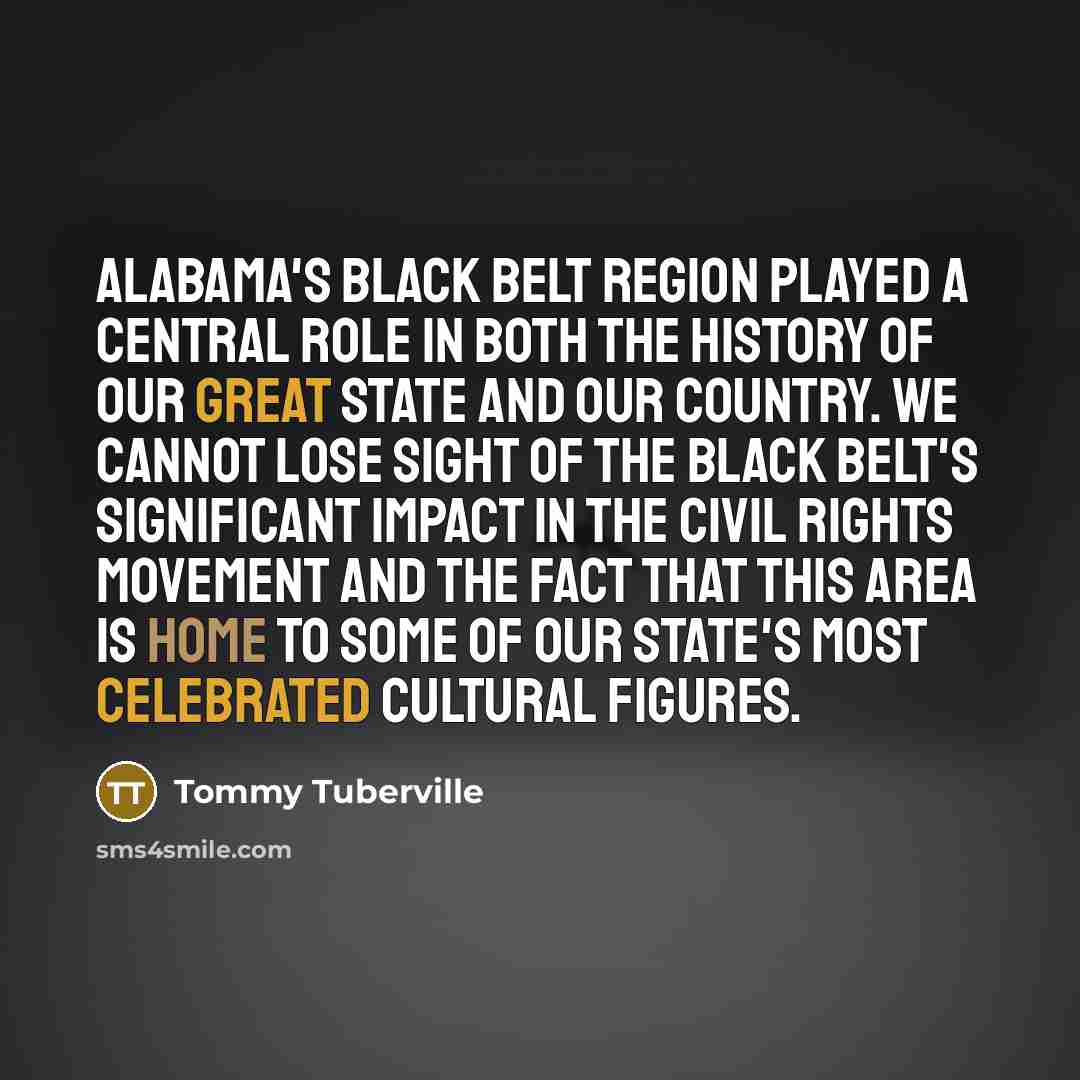 “Alabama's Black Belt region played a central role in both the history of our great state and our country. We cannot lose sight of the Black Belt's significant impact in the civil rights movement and the fact that this area is home to some of our state's most celebrated cultural figures.” quote by Tommy Tuberville