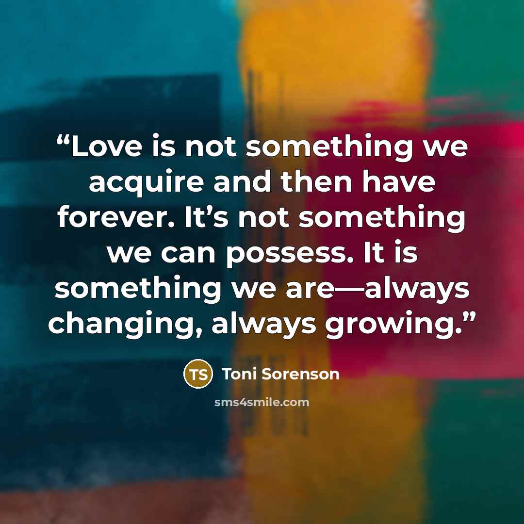“Love is not something we acquire and then have forever. It’s not something we can possess. It is something we are—always changing, always growing.” quote by Toni Sorenson