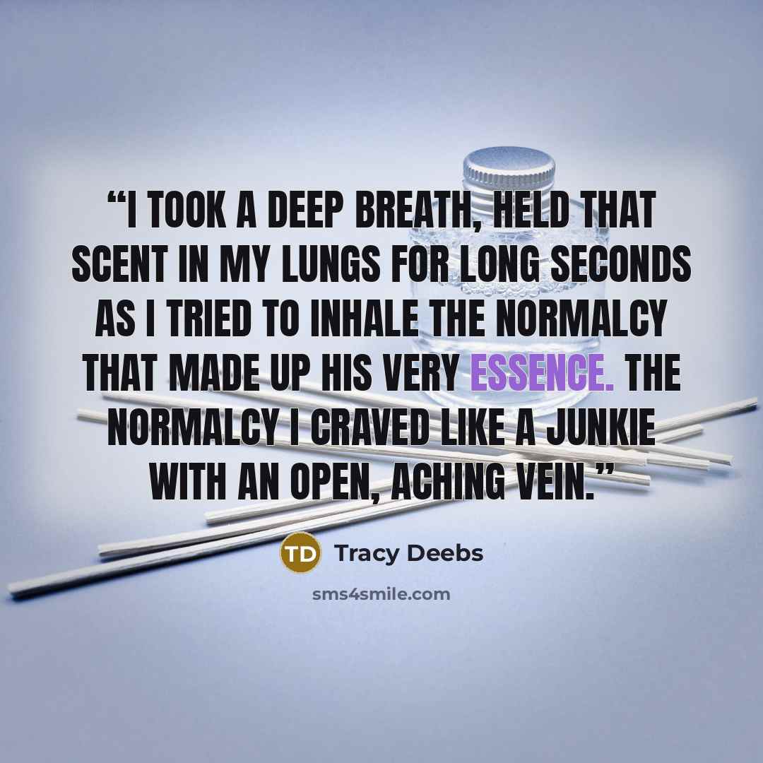 “I took a deep breath, held that scent in my lungs for long seconds as I tried to inhale the normalcy that made up his very essence. The normalcy I craved like a junkie with an open, aching vein.” quote by Tracy Deebs