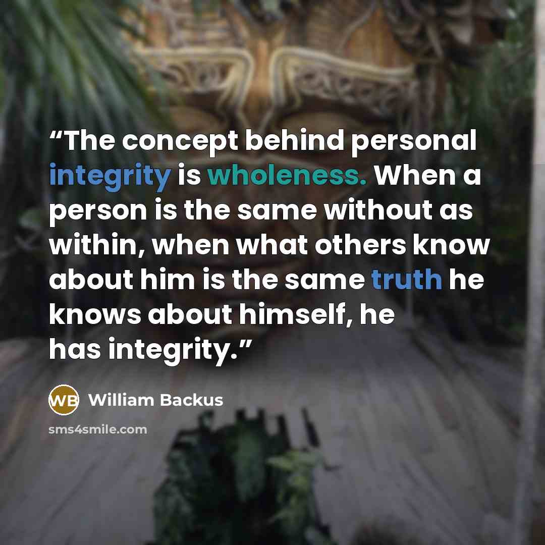 “The concept behind personal integrity is wholeness. When a person is the same without as within, when what others know about him is the same truth he knows about himself, he has integrity.” quote by William Backus