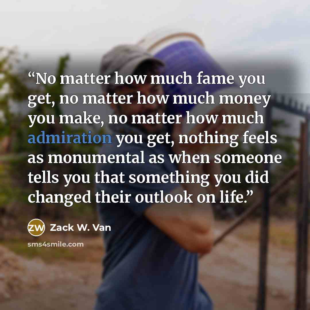 “No matter how much fame you get, no matter how much money you make, no matter how much admiration you get, nothing feels as monumental as when someone tells you that something you did changed their outlook on life.” quote by Zack W. Van