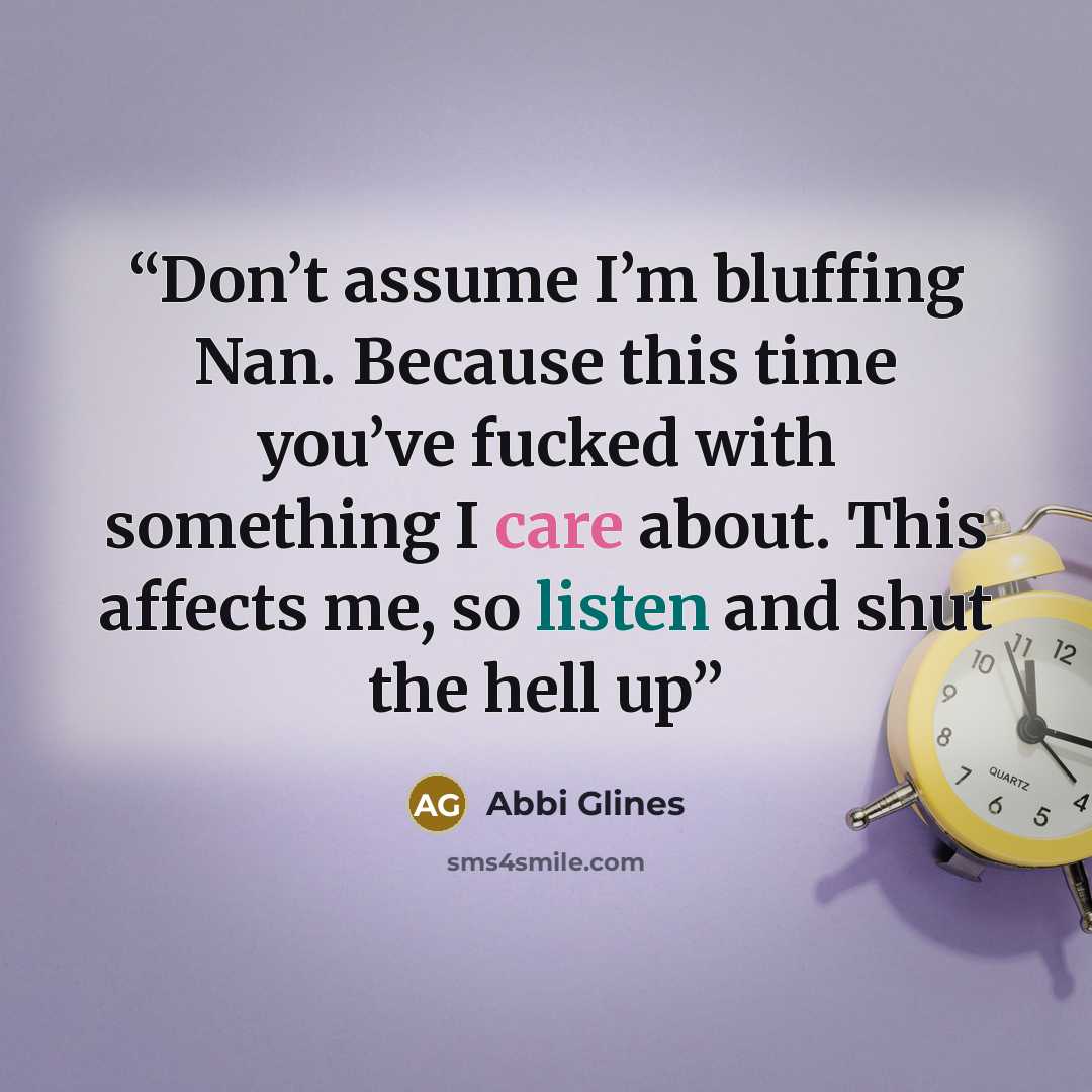 “Don’t assume I’m bluffing Nan. Because this time you’ve fucked with something I care about. This affects me, so listen and shut the hell up” quote by Abbi Glines