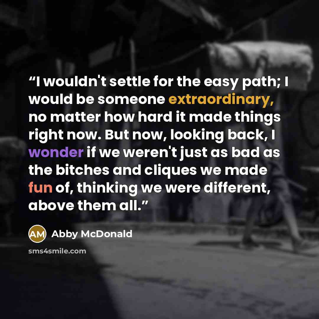 “I wouldn't settle for the easy path; I would be someone extraordinary, no matter how hard it made things right now. But now, looking back, I wonder if we weren't just as bad as the bitches and cliques we made fun of, thinking we were different, above them all.” quote by Abby McDonald