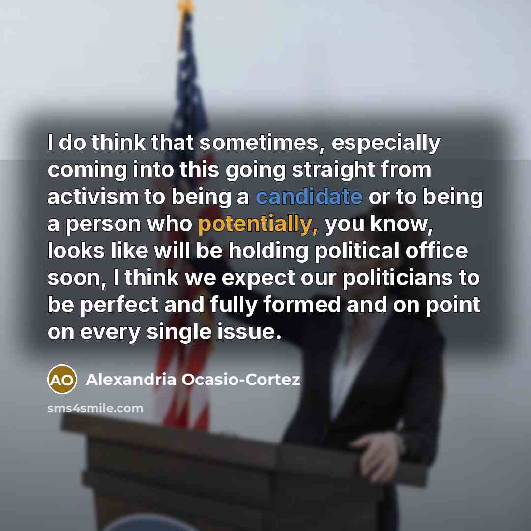 “I do think that sometimes, especially coming into this going straight from activism to being a candidate or to being a person who potentially, you know, looks like will be holding political office soon, I think we expect our politicians to be perfect and fully formed and on point on every single…” quote by Alexandria Ocasio-Cortez