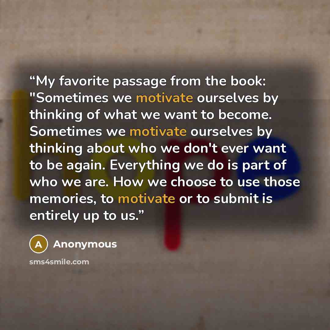 “My favorite passage from the book: "Sometimes we motivate ourselves by thinking of what we want to become. Sometimes we motivate ourselves by thinking about who we don't ever want to be again. Everything we do is part of who we are. How we choose to use those memories, to motivate or to submit is…” quote by Anonymous