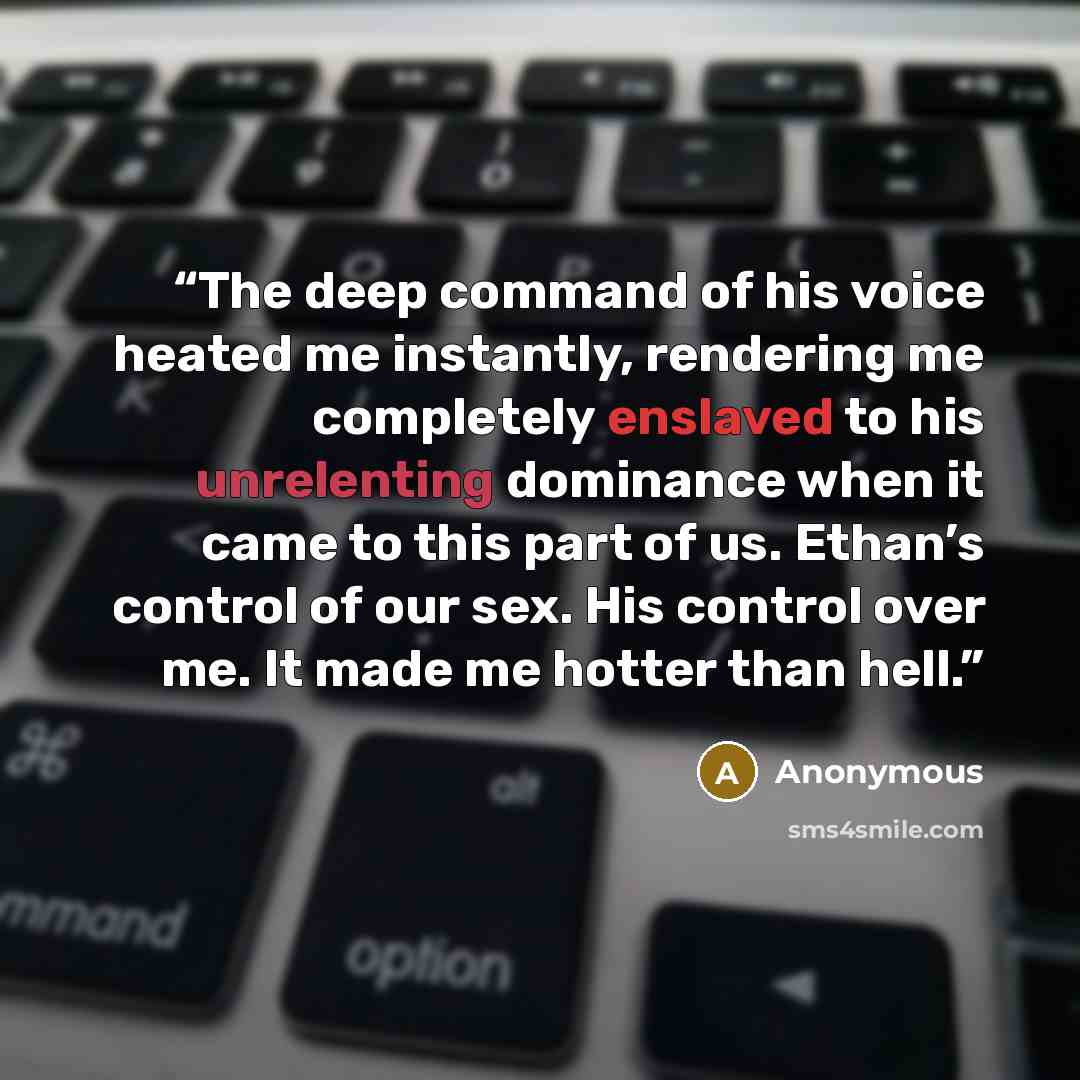 “The deep command of his voice heated me instantly, rendering me completely enslaved to his unrelenting dominance when it came to this part of us. Ethan’s control of our sex. His control over me. It made me hotter than hell.” quote by Anonymous